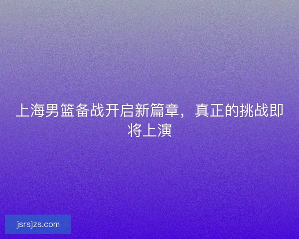 上海男篮备战开启新篇章,真正的挑战即将上演 上海男篮备战开启新篇章,真正的挑战即将上演
