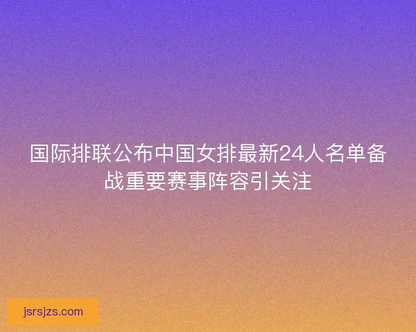 国际排联公布中国女排最新24人名单备战重要赛事阵容引关注