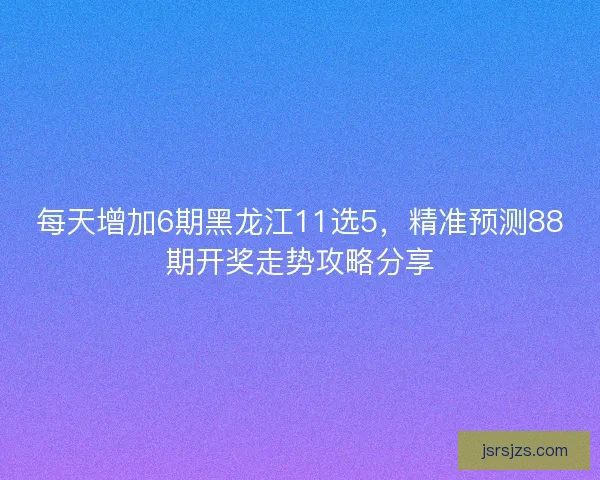 每天增加6期黑龙江11选5，精准预测88期开奖走势攻略分享