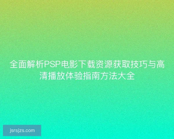 全面解析PSP电影下载资源获取技巧与高清播放体验指南方法大全