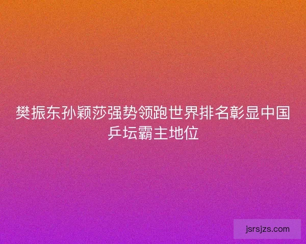 樊振东孙颖莎强势领跑世界排名彰显中国乒坛霸主地位