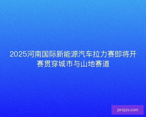 2025河南国际新能源汽车拉力赛即将开赛贯穿城市与山地赛道