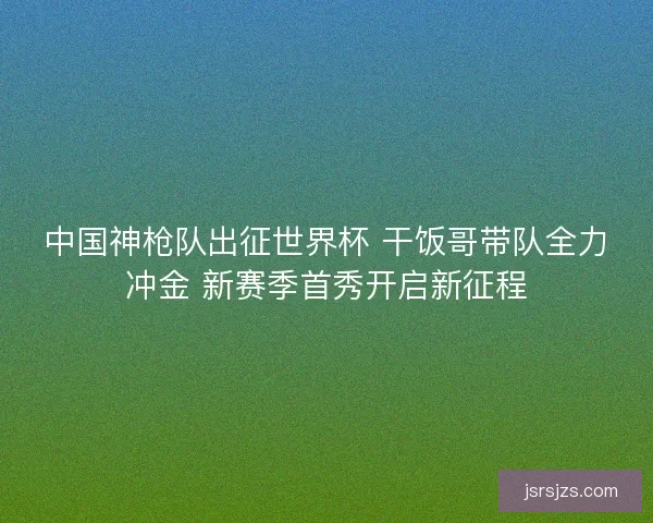 中国神枪队出征世界杯 干饭哥带队全力冲金 新赛季首秀开启新征程