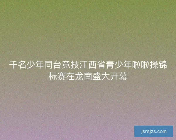 千名少年同台竞技江西省青少年啦啦操锦标赛在龙南盛大开幕