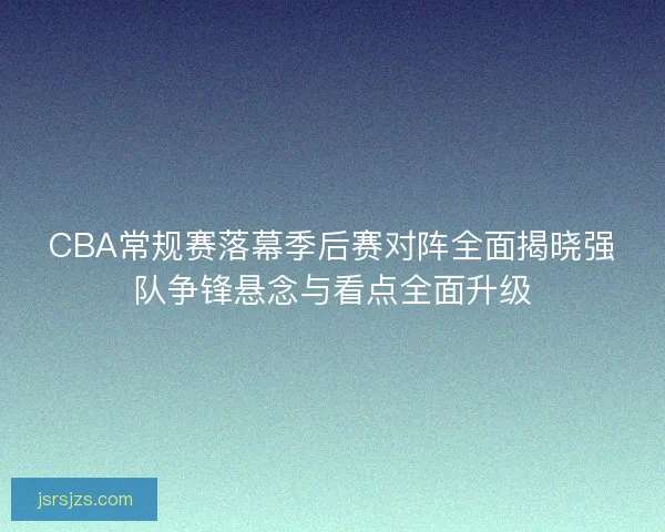 CBA常规赛落幕季后赛对阵全面揭晓强队争锋悬念与看点全面升级