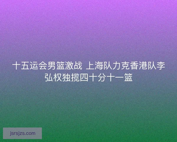 十五运会男篮激战 上海队力克香港队李弘权独揽四十分十一篮 十五运会男篮激战 上海队力克香港队李弘权独揽四十分十一篮