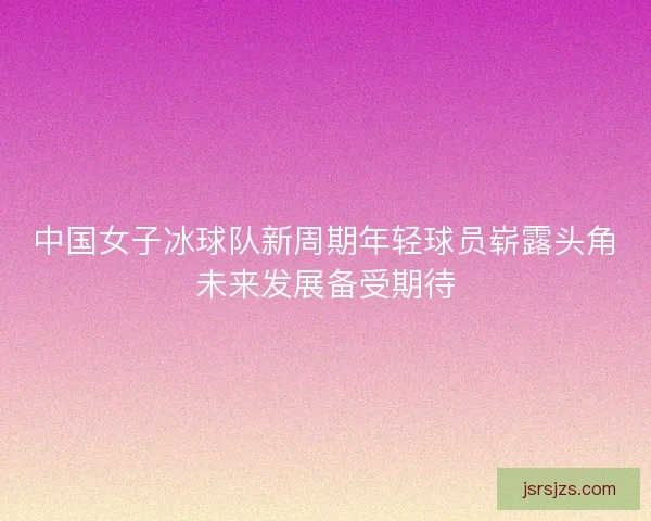 中国女子冰球队新周期年轻球员崭露头角未来发展备受期待