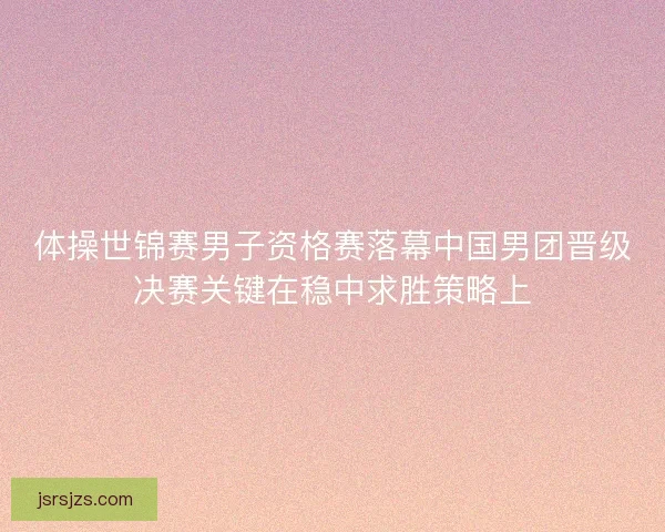 体操世锦赛男子资格赛落幕中国男团晋级决赛关键在稳中求胜策略上