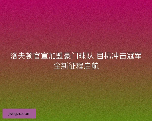 洛夫顿官宣加盟豪门球队 目标冲击冠军全新征程启航
