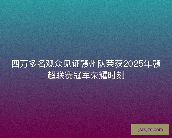 四万多名观众见证赣州队荣获2025年赣超联赛冠军荣耀时刻
