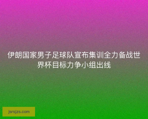 伊朗国家男子足球队宣布集训全力备战世界杯目标力争小组出线