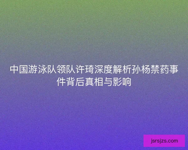 中国游泳队领队许琦深度解析孙杨禁药事件背后真相与影响