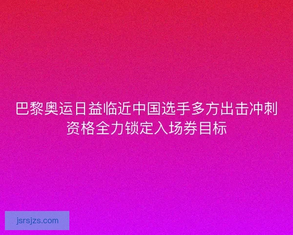 巴黎奥运日益临近中国选手多方出击冲刺资格全力锁定入场券目标